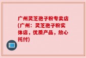 广州灵芝孢子粉专卖店(广州：灵芝孢子粉实体店，优质产品，放心托付)