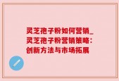 灵芝孢子粉如何营销_灵芝孢子粉营销策略：创新方法与市场拓展