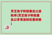 灵芝孢子粉胶囊出口退税率(灵芝孢子粉胶囊出口享受退税优惠政策)