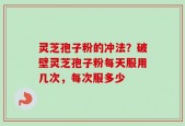 灵芝孢子粉的冲法？破壁灵芝孢子粉每天服用几次，每次服多少