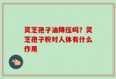灵芝孢子油降压吗？灵芝孢子粉对人体有什么作用