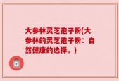 大参林灵芝孢子粉(大参林的灵芝孢子粉：自然健康的选择。)
