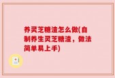 养灵芝糖渣怎么做(自制养生灵芝糖渣，做法简单易上手)