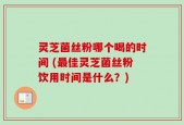灵芝菌丝粉哪个喝的时间 (最佳灵芝菌丝粉饮用时间是什么？)