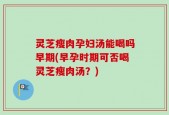 灵芝瘦肉孕妇汤能喝吗早期(早孕时期可否喝灵芝瘦肉汤？)