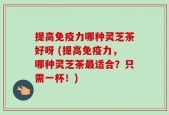 提高免疫力哪种灵芝茶好呀 (提高免疫力，哪种灵芝茶最适合？只需一杯！)