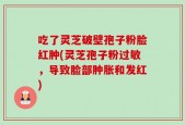 吃了灵芝破壁孢子粉脸红肿(灵芝孢子粉过敏，导致脸部肿胀和发红)