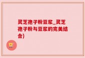 灵芝孢子粉豆浆_灵芝孢子粉与豆浆的完美结合)