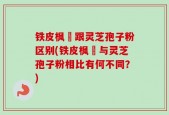铁皮枫枓跟灵芝孢子粉区别(铁皮枫枓与灵芝孢子粉相比有何不同？)