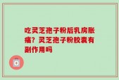 吃灵芝孢子粉后乳房胀痛？灵芝孢子粉胶囊有副作用吗