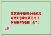 灵芝孢子粉哪个时间段吃更好(最佳灵芝孢子粉服用时间是什么？)