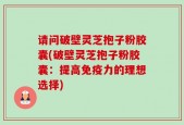 请问破壁灵芝抱子粉胶囊(破壁灵芝抱子粉胶囊：提高免疫力的理想选择)