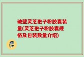 破壁灵芝孢子粉胶囊装量(灵芝孢子粉胶囊规格及包装数量介绍)