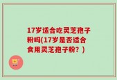 17岁适合吃灵芝孢子粉吗(17岁是否适合食用灵芝孢子粉？)