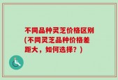 不同品种灵芝价格区别(不同灵芝品种价格差距大，如何选择？)