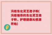 冯岩东北灵芝孢子粉(冯岩推荐的东北灵芝孢子粉，护理健康从根源开始)