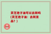 灵芝孢子油可以去斑吗(灵芝孢子油：去斑圣品？)
