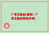 广灵芝融创(重磅！广灵芝融创登陆市场)