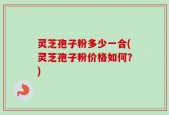 灵芝孢子粉多少一合(灵芝孢子粉价格如何？)