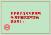 石斛和灵芝可以长期喝吗(石斛和灵芝可否长期饮用？)