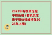 2023年有机灵芝孢子粉价格 (有机灵芝孢子粉价格或将在2023年上涨)