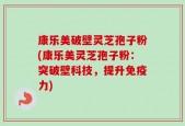 康乐美破壁灵芝孢子粉(康乐美灵芝孢子粉：突破壁科技，提升免疫力)