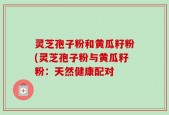 灵芝孢子粉和黄瓜籽粉(灵芝孢子粉与黄瓜籽粉：天然健康配对