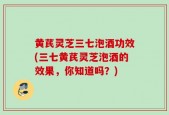 黄芪灵芝三七泡酒功效(三七黄芪灵芝泡酒的效果，你知道吗？)