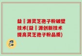益璟源灵芝孢子粉破壁技术(益璟源创新技术提高灵芝孢子粉品质)