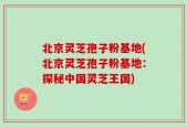 北京灵芝孢子粉基地(北京灵芝孢子粉基地：探秘中国灵芝王国)
