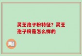 灵芝孢子粉特征？灵芝孢子粉是怎么样的