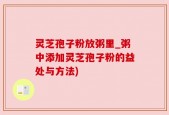 灵芝孢子粉放粥里_粥中添加灵芝孢子粉的益处与方法)