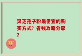 灵芝孢子粉最便宜的购买方式？省钱攻略分享？