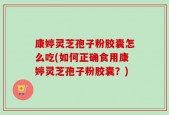 康婷灵芝孢子粉胶囊怎么吃(如何正确食用康婷灵芝孢子粉胶囊？)