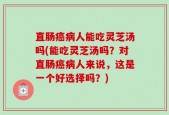 直肠癌病人能吃灵芝汤吗(能吃灵芝汤吗？对直肠癌病人来说，这是一个好选择吗？)