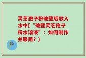 灵芝孢子粉破壁后放入水中(“破壁灵芝孢子粉水溶液”：如何制作并服用？)