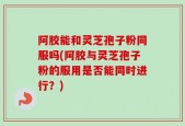 阿胶能和灵芝孢子粉同服吗(阿胶与灵芝孢子粉的服用是否能同时进行？)