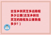古玉乡到灵芝多远路程多少公里(古玉乡前往灵芝的路程及公里数是多少？)