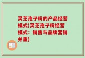 灵芝孢子粉的产品经营模式(灵芝孢子粉经营模式：销售与品牌营销并重)