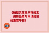 《破壁灵芝孢子粉规定：保障品质与市场规范的重要举措》