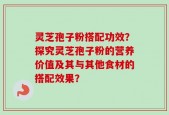 灵芝孢子粉搭配功效？探究灵芝孢子粉的营养价值及其与其他食材的搭配效果？