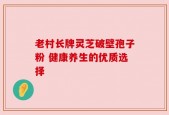 老村长牌灵芝破壁孢子粉 健康养生的优质选择