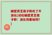 破壁灵芝孢子粉吃了不消化(试吃破壁灵芝孢子粉：消化效果如何？)