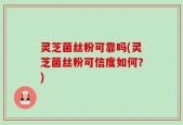 灵芝菌丝粉可靠吗(灵芝菌丝粉可信度如何？)