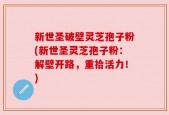 新世圣破壁灵芝孢子粉(新世圣灵芝孢子粉：解壁开路，重拾活力！)