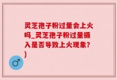 灵芝孢子粉过量会上火吗_灵芝孢子粉过量摄入是否导致上火现象？)