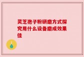 灵芝孢子粉研磨方式探究用什么设备磨成效果佳