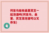 何首乌能和桑葚灵芝一起泡酒吗(何首乌、桑葚、灵芝混泡酒可口又养生)