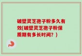 破壁灵芝孢子粉多久有效(破壁灵芝孢子粉保质期有多长时间？)