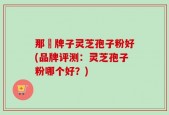 那個牌子灵芝孢子粉好(品牌评测：灵芝孢子粉哪个好？)